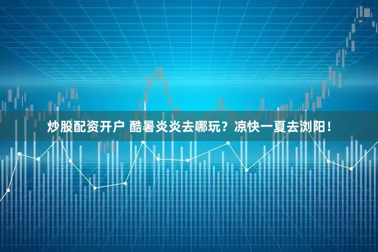 炒股配资开户 酷暑炎炎去哪玩？凉快一夏去浏阳！