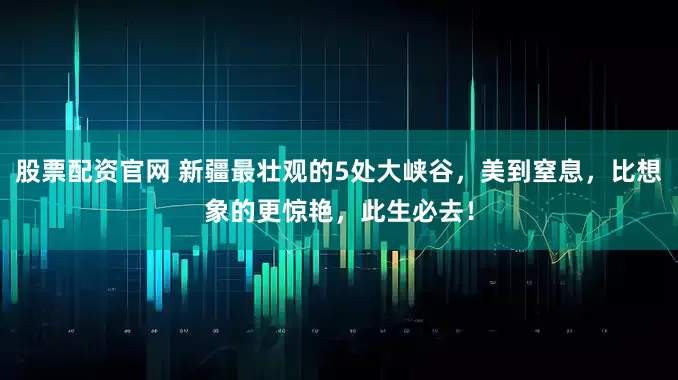 股票配资官网 新疆最壮观的5处大峡谷，美到窒息，比想象的更惊艳，此生必去！