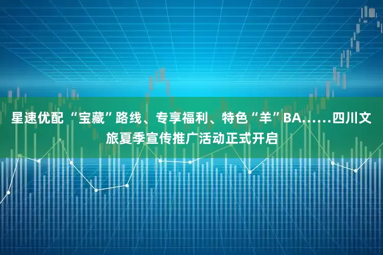 星速优配 “宝藏”路线、专享福利、特色“羊”BA……四川文旅夏季宣传推广活动正式开启