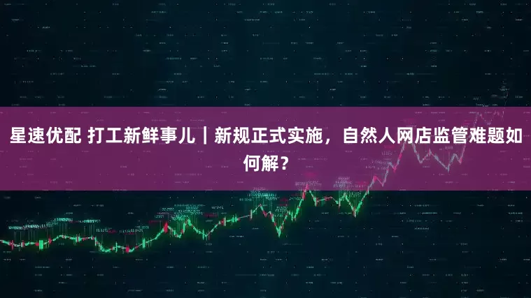 星速优配 打工新鲜事儿｜新规正式实施，自然人网店监管难题如何解？