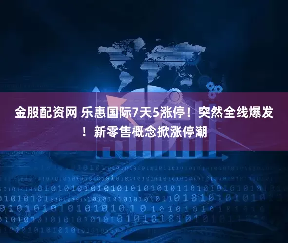 金股配资网 乐惠国际7天5涨停！突然全线爆发！新零售概念掀涨停潮