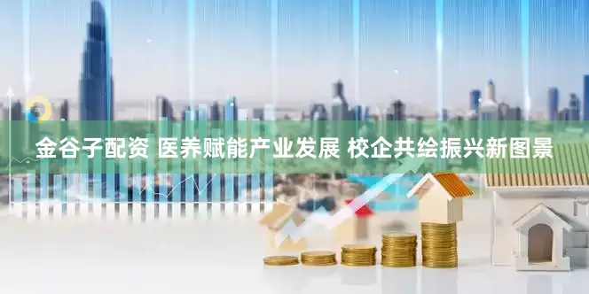 金谷子配资 医养赋能产业发展 校企共绘振兴新图景