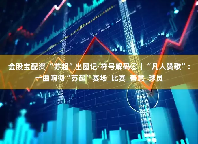 金股宝配资 “苏超”出圈记·符号解码⑥｜“凡人赞歌”：一曲响彻“苏超”赛场_比赛_善意_球员