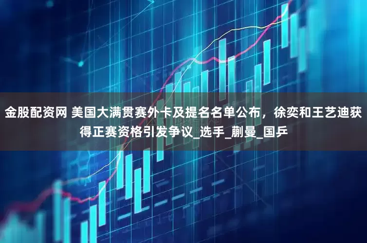 金股配资网 美国大满贯赛外卡及提名名单公布，徐奕和王艺迪获得正赛资格引发争议_选手_蒯曼_国乒