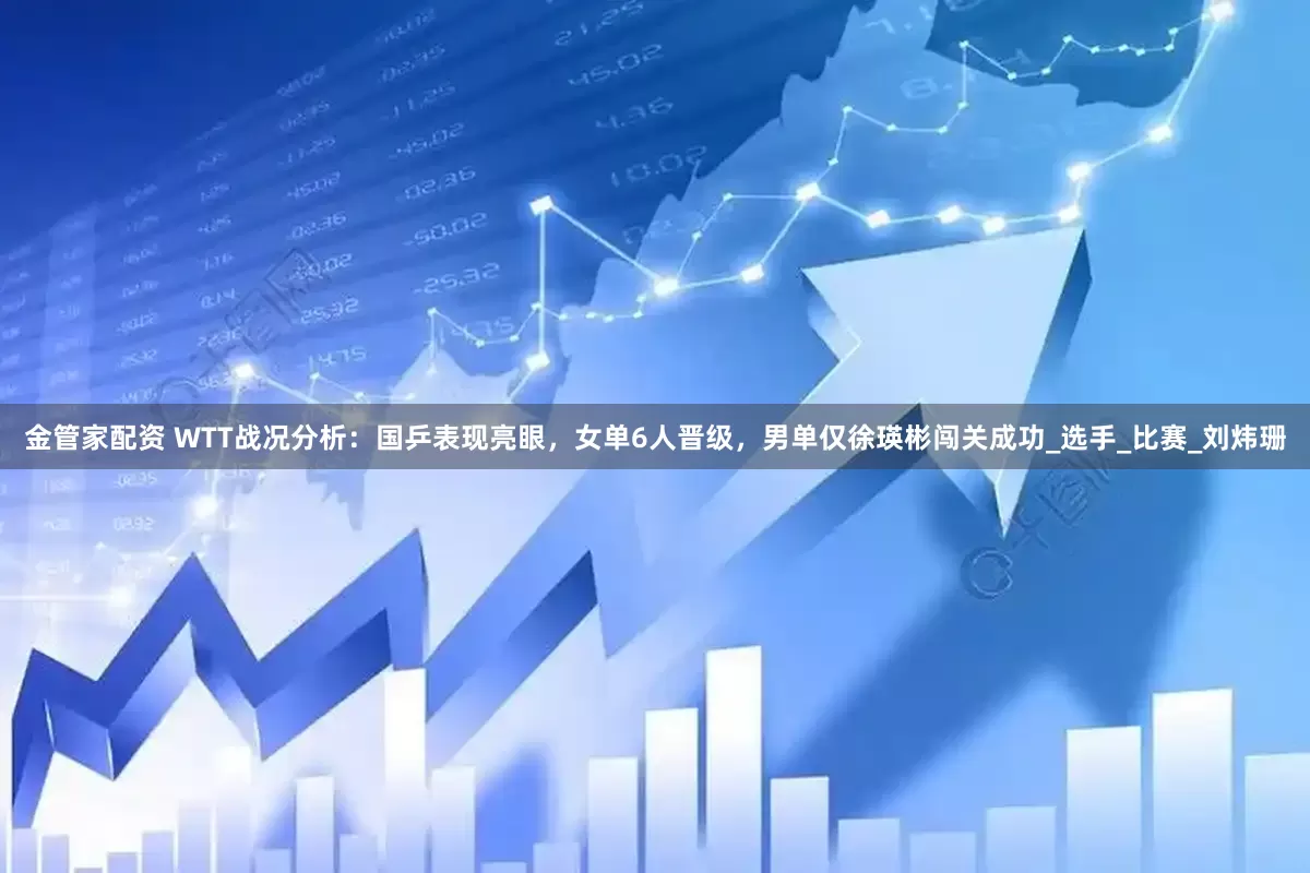 金管家配资 WTT战况分析：国乒表现亮眼，女单6人晋级，男单仅徐瑛彬闯关成功_选手_比赛_刘炜珊