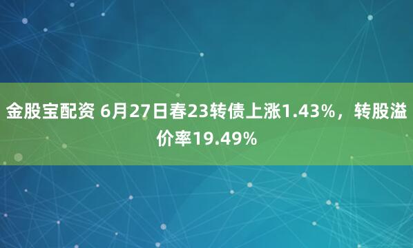 金股宝配资 6月27日春23转债上涨1.43%，转股溢价率19.49%