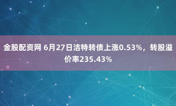 金股配资网 6月27日洁特转债上涨0.53%，转股溢价率235.43%