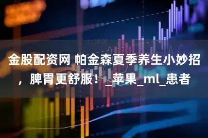 金股配资网 帕金森夏季养生小妙招，脾胃更舒服！_苹果_ml_患者
