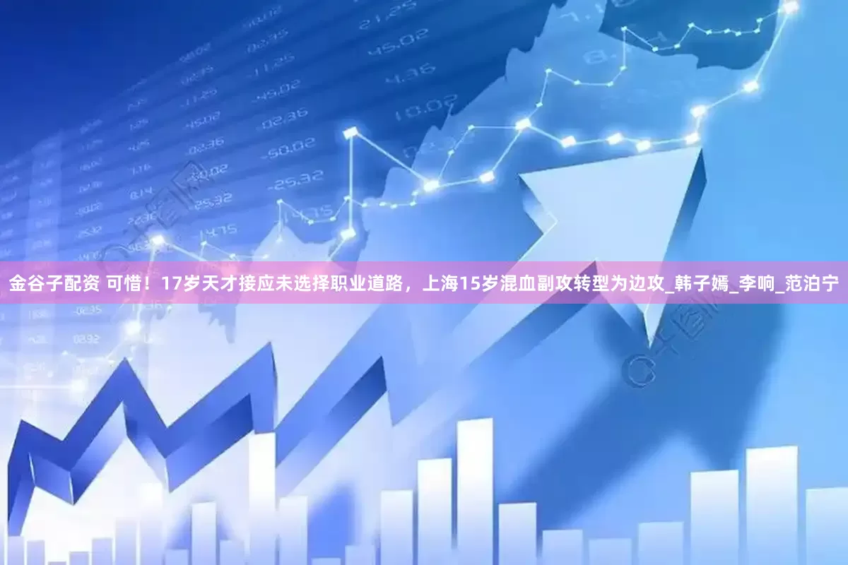 金谷子配资 可惜！17岁天才接应未选择职业道路，上海15岁混血副攻转型为边攻_韩子嫣_李响_范泊宁