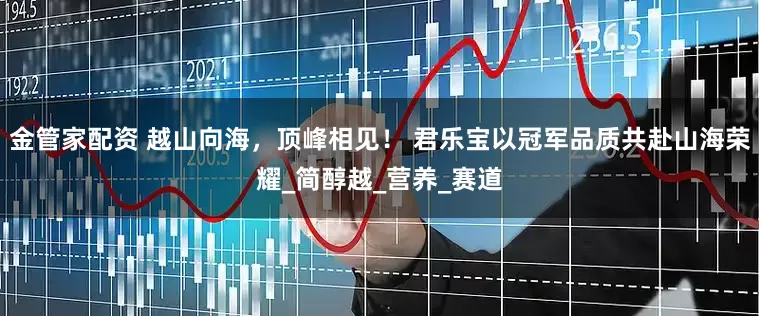 金管家配资 越山向海，顶峰相见！ 君乐宝以冠军品质共赴山海荣耀_简醇越_营养_赛道