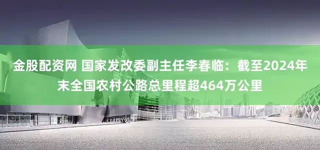 金股配资网 国家发改委副主任李春临：截至2024年末全国农村公路总里程超464万公里