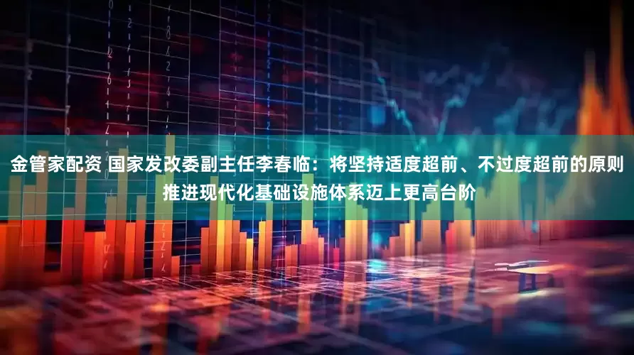 金管家配资 国家发改委副主任李春临：将坚持适度超前、不过度超前的原则 推进现代化基础设施体系迈上更高台阶