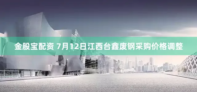 金股宝配资 7月12日江西台鑫废钢采购价格调整