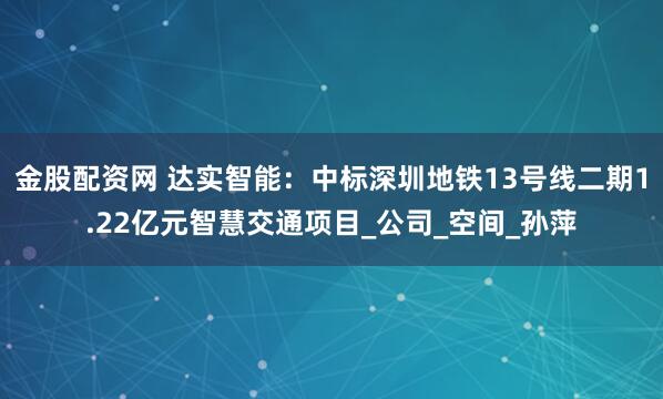 金股配资网 达实智能：中标深圳地铁13号线二期1.22亿元智慧交通项目_公司_空间_孙萍