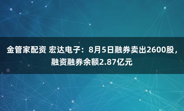 金管家配资 宏达电子：8月5日融券卖出2600股，融资融券余额2.87亿元