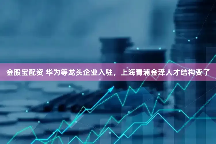 金股宝配资 华为等龙头企业入驻，上海青浦金泽人才结构变了