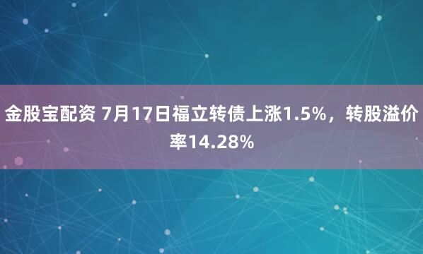 金股宝配资 7月17日福立转债上涨1.5%,转股溢价率14.28%