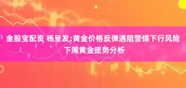 金股宝配资 杨呈发:黄金价格反弹遇阻警惕下行风险 下周黄金走势分析