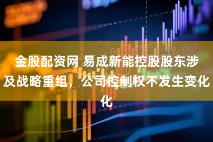 金股配资网 易成新能控股股东涉及战略重组，公司控制权不发生变化