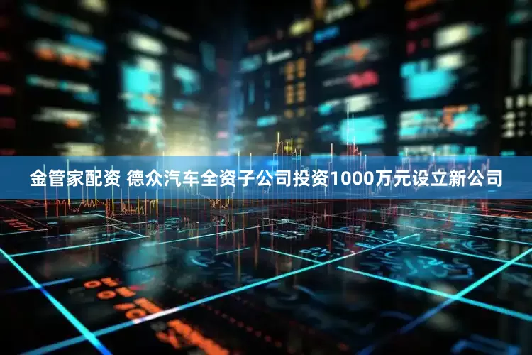 金管家配资 德众汽车全资子公司投资1000万元设立新公司